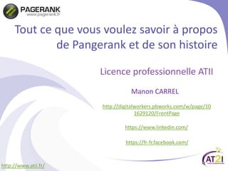 Tout ce que vous voulez savoir à propos
de Pangerank et de son histoire
Licence professionnelle ATII
Manon CARREL
http://www.atii.fr/
http://digitalworkers.pbworks.com/w/page/10
1629120/FrontPage
https://www.linkedin.com/
https://fr-fr.facebook.com/
 