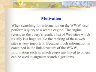 Motivation When searching for information on the WWW, user perform a query to a search engine. The engine return, as the query’s result, a list of Web sites which usually is a huge set. So the ranking of these web sites is very important. Because much information is contained in the link-structure of the WWW, information such as which pages are linked to others can be used to augment search algorithms. 