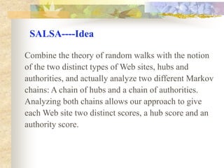 Hubs and authorities form communities, the most  prominent community  is called the principal community.SALSA----IdeaSALSA is based upon the theory of Markov chains, and relies on the stochastic properties of random walks performed on our collection of sites.The input to our scheme consists of a collection ofsites C which is built around a topic t. Intuition suggests that authoritative sites on topic t should bevisible from many sites in the subgraph induced by C. Thus, a random walk on this subgraph will visitt-authorities with high probability.