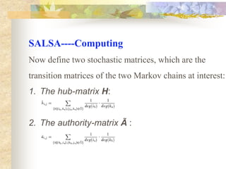   SALSA----IdeaCombine the theory of random walks with the notion of the two distinct types of Web sites, hubs and authorities, and actually analyze two different Markov chains: A chain of hubs and a chain of authorities. Analyzing both chains allows our approach to giveeach Web site two distinct scores, a hub score and an authority score.