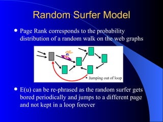 Random Surfer Model Page Rank corresponds to the probability distribution of a random walk on the web graphs E(u) can be re-phrased as the random surfer gets bored periodically and jumps to a different page and not kept in a loop forever 
