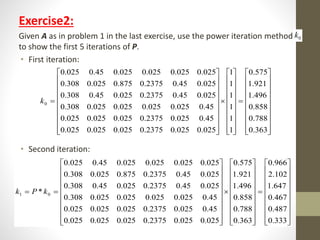 Exercise2:
Given A as in problem 1 in the last exercise, use the power iteration method
to show the first 5 iterations of P.
• First iteration:
• Second iteration:
0k































































0.363
0.788
0.858
1.496
1.921
0.575
1
1
1
1
1
1
025.0025.02375.0025.0025.0025.0
45.0025.02375.0025.0025.0025.0
45.0025.0025.0025.0025.0308.0
025.045.02375.0025.045.0308.0
025.045.02375.0875.0025.0308.0
025.0025.0025.0025.045.0025.0
0k































































0.333
0.487
0.467
1.647
2.102
0.966
0.363
0.788
0.858
1.496
1.921
0.575
025.0025.02375.0025.0025.0025.0
45.0025.02375.0025.0025.0025.0
45.0025.0025.0025.0025.0308.0
025.045.02375.0025.045.0308.0
025.045.02375.0875.0025.0308.0
025.0025.0025.0025.045.0025.0
* 01 kPk
 