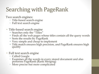 Searching with PageRank
Two search engines:
• Title-based search engine
• Full text search engine
• Title-based search engine
 Searches only the “Titles”
 Finds all the web pages whose titles contain all the query words
 Sorts the results by PageRank
 Very simple and cheap to implement
 Title match ensures high precision, and PageRank ensures high
quality
• Full text search engine
• Called Google
• Examines all the words in every stored document and also
performs PageRank (Rank Merging)
• More precise but more complicated
 