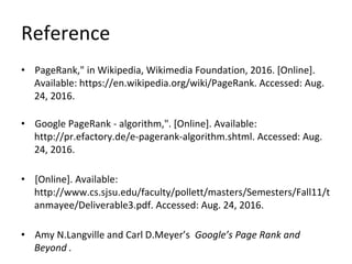 Reference
• PageRank," in Wikipedia, Wikimedia Foundation, 2016. [Online].
Available: https://en.wikipedia.org/wiki/PageRank. Accessed: Aug.
24, 2016.
• Google PageRank - algorithm,". [Online]. Available:
http://pr.efactory.de/e-pagerank-algorithm.shtml. Accessed: Aug.
24, 2016.
• [Online]. Available:
http://www.cs.sjsu.edu/faculty/pollett/masters/Semesters/Fall11/t
anmayee/Deliverable3.pdf. Accessed: Aug. 24, 2016.
• Amy N.Langville and Carl D.Meyer’s Google’s Page Rank and
Beyond .
 