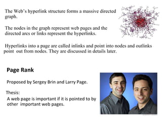 The Web’s hyperlink structure forms a massive directed
graph.
The nodes in the graph represent web pages and the
directed arcs or links represent the hyperlinks.
Hyperlinks into a page are called inlinks and point into nodes and outlinks
point out from nodes. They are discussed in details later.
Page Rank
Proposed by Sergey Brin and Larry Page.
Thesis:
A web page is important if it is pointed to by
other important web pages.
 