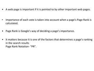 • A web page is important if it is pointed to by other important web pages.
• Importance of each vote is taken into account when a page's Page Rank is
calculated.
• Page Rank is Google's way of deciding a page's importance.
• It matters because it is one of the factors that determines a page's ranking
in the search results
Page Rank Notation- “PR”.
 
