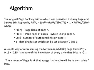 Algorithm
The original Page Rank algorithm which was described by Larry Page and
Sergey Brin is given by PR(A) = (1-d) + d (PR(T1)/C(T1) + ... + PR(Tn)/C(Tn))
where,
• PR(A) – Page Rank of page A
• PR(Ti) – Page Rank of pages Ti which link to page A
• C(Ti) - number of outbound links on page Ti
• d - damping factor which can be set between 0 and 1
A simple way of representing the formula is, (d=0.85) Page Rank (PR) =
0.15 + 0.85 * (a share of the Page Rank of every page that links to it) .
The amount of Page Rank that a page has to vote will be its own value *
0.85.
 