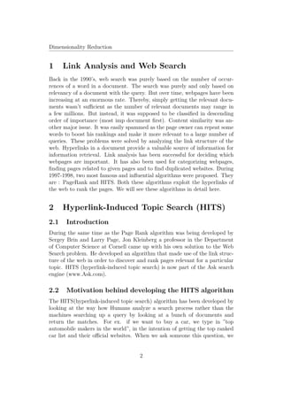 Dimensionality Reduction


1     Link Analysis and Web Search
Back in the 1990’s, web search was purely based on the number of occur-
rences of a word in a document. The search was purely and only based on
relevancy of a document with the query. But over time, webpages have been
increasing at an enormous rate. Thereby, simply getting the relevant docu-
ments wasn’t suﬃcient as the number of relevant documents may range in
a few millions. But instead, it was supposed to be classiﬁed in descending
order of importance (most imp document ﬁrst). Content similarity was an-
other major issue. It was easily spammed as the page owner can repeat some
words to boost his rankings and make it more relevant to a large number of
queries. These problems were solved by analyzing the link structure of the
web. Hyperlinks in a document provide a valuable source of information for
information retrieval. Link analysis has been successful for deciding which
webpages are important. It has also been used for categorizing webpages,
ﬁnding pages related to given pages and to ﬁnd duplicated websites. During
1997-1998, two most famous and inﬂuential algorithms were proposed. They
are : PageRank and HITS. Both these algorithms exploit the hyperlinks of
the web to rank the pages. We will see these algorithms in detail here.


2     Hyperlink-Induced Topic Search (HITS)
2.1    Introduction
During the same time as the Page Rank algorithm was being developed by
Sergey Brin and Larry Page, Jon Kleinberg a professor in the Department
of Computer Science at Cornell came up with his own solution to the Web
Search problem. He developed an algorithm that made use of the link struc-
ture of the web in order to discover and rank pages relevant for a particular
topic. HITS (hyperlink-induced topic search) is now part of the Ask search
engine (www.Ask.com).

2.2    Motivation behind developing the HITS algorithm
The HITS(hyperlink-induced topic search) algorithm has been developed by
looking at the way how Humans analyze a search process rather than the
machines searching up a query by looking at a bunch of documents and
return the matches. For ex. if we want to buy a car, we type in ”top
automobile makers in the world”, in the intention of getting the top ranked
car list and their oﬃcial websites. When we ask someone this question, we


                                     2
 