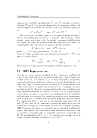 Dimensionality Reduction


equation gets repeatedly updating until a(k) and h(k) converge for some k.
Basically a(k) and h(k) are normalized every time the scores get updated. By
substituting the values of h(k) and a(k) from each other’s equation in (2), we
get :
                 a(k) = LT La(k−1) and h(k) = LLT h(k−1)                    (3)
   The iterations in the above equation is the power iteration method to
ﬁnd the dominating eigen vectorsof LT L and LLT . The matrix LT L is the
authority matrix as it is used to ﬁnd the authority scores and similarly matrix
LLT is the hub matrix as its dominating vector gives ﬁnal hub score. By
computing the calues of a and h will help us solve the equations:
                   LT La = λmax a        and   LLT h = λmax h              (4)
where λmax is the largest eigenvalue of LT L and LLT .
Next, we need to normalize each power iteration involving a(k) or h(k) . One
way to normalize this is:

                      (k)      a(k)             (k)         h(k)
                  a         ←            and   h      ←                    (5)
                              m(a(k) )                    m(h(k) )
where m(x) is the signed element having the maximum magnitude of x.

2.5    HITS Implementation
Once the user enters a query, the algorithm ﬁrst constructs a neighborhood
graph N associated with the terms present in the query. The authority and
the hub scores for the documents in N are then computed as described in
equation 3 and returned to the user. N can be constructed using the inverted
index. The graph N is then extended by adding the nodes that either point
to the nodes in N or are pointed by the nodes in N . The graph expansion
also brings in all the related documents containing the synonyms of the query
terms. Sometimes however, its possible that the a node has a large indegree
or a very large out-degree. In such cases one can always restrict the number of
nodes in or out from the node that contains the query terms or its synonyms.
Once the graph N is constructed for the given query, the adjacency matrix
L is constructed. Next we can also get the dominant eigenvectors of LT L
and LLT and know the hub scores and the authority scores. From this, the
most related webpages are shown ﬁrst to the user. For ranking the webpages,
HITS doesn’t use the entire web, instead, it uses a somewhat neighborhood
graphs. This reduces the computational costs. Some more reduction in cost
is achieved by computing only one dominant eigenvector of either LT L or
LLT by multiplication with L or LT . For example, the authority vector a
can be calculated from the hub vector h by a = LT h.

                                          5
 