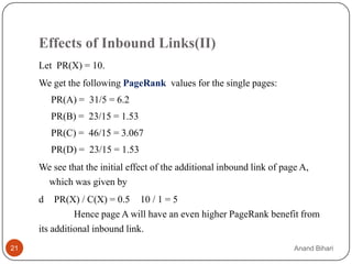 Effects of Inbound Links(II)
     Let PR(X) = 10.
     We get the following PageRank values for the single pages:
         PR(A) = 31/5 = 6.2
         PR(B) = 23/15 = 1.53
         PR(C) = 46/15 = 3.067
         PR(D) = 23/15 = 1.53
     We see that the initial effect of the additional inbound link of page A,
      which was given by
     d    PR(X) / C(X) = 0.5 10 / 1 = 5
               Hence page A will have an even higher PageRank benefit from
     its additional inbound link.
21                                                                       Anand Bihari
 