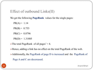 Effect of outbound Links(II)
     We get the following PageRank values for the single pages:
        PR(A) = 1.14
        PR(B) = 0.753
        PR(C) = 0.8796
        PR(D) = 1.31805

     The total PageRank of all pages’ = 4.

     Hence, adding a link has no effect on the total PageRank of the web.

     Additionally, the PageRank of page D is increased and the PageRank of

       Page A and C are decereased.

23                                                                   Anand Bihari
 