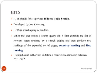 HITS
      HITS stands for Hyperlink Induced Topic Search.

      Developed by Jon Kleinberg

      HITS is search query dependent.

      When the user issues a search query, HITS first expands the list of

       relevant pages returned by a search engine and then produce two
       rankings of the expanded set of pages, authority ranking and Hub
       ranking.
      Uses hubs and authorities to define a recursive relationship between
       web pages.


26                                                                   Anand Bihari
 