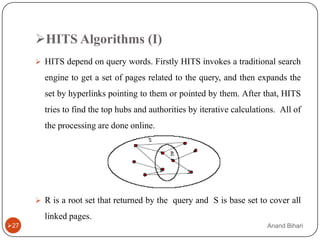 HITS Algorithms (I)
       HITS depend on query words. Firstly HITS invokes a traditional search

        engine to get a set of pages related to the query, and then expands the
        set by hyperlinks pointing to them or pointed by them. After that, HITS
        tries to find the top hubs and authorities by iterative calculations. All of
        the processing are done online.




       R is a root set that returned by the query and S is base set to cover all

        linked pages.
27                                                                       Anand Bihari
 