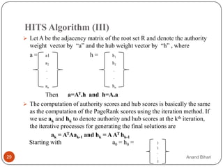 HITS Algorithm (III)
      Let A be the adjacency matrix of the root set R and denote the authority
       weight vector by “a” and the hub weight vector by “h” , where
       a = a1                h=       h1
             a2                         h2
              .                          .
              .                          .

             an                         hn

              Then      a=AT.h and h=A.a
      The computation of authority scores and hub scores is basically the same
       as the computation of the PageRank scores using the iteration method. If
       we use ak and hk to denote authority and hub scores at the kth iteration,
       the iterative processes for generating the final solutions are
                 ak = ATAak-1 and hk = A AT hk-1
       Starting with                      a0 = h0 =          1
                                                          1
                                                          .
29                                                        .           Anand Bihari
                                                          1
 
