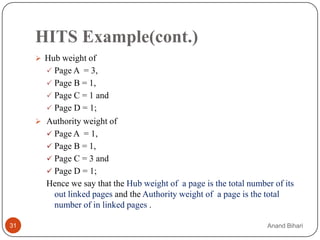 HITS Example(cont.)
      Hub weight of
        Page A = 3,
        Page B = 1,
        Page C = 1 and
        Page D = 1;
      Authority weight of
        Page A = 1,
        Page B = 1,
        Page C = 3 and
        Page D = 1;
       Hence we say that the Hub weight of a page is the total number of its
        out linked pages and the Authority weight of a page is the total
        number of in linked pages .

31                                                                  Anand Bihari
 
