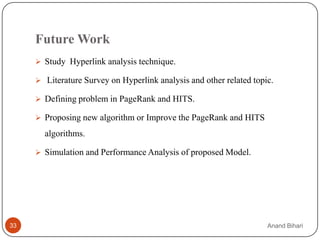 Future Work
      Study Hyperlink analysis technique.

      Literature Survey on Hyperlink analysis and other related topic.

      Defining problem in PageRank and HITS.

      Proposing new algorithm or Improve the PageRank and HITS

       algorithms.

      Simulation and Performance Analysis of proposed Model.




33                                                                   Anand Bihari
 