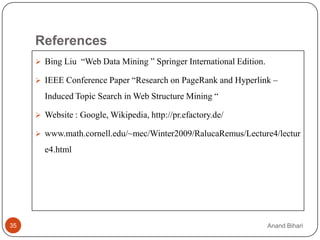 References
      Bing Liu “Web Data Mining ” Springer International Edition.

      IEEE Conference Paper “Research on PageRank and Hyperlink –

       Induced Topic Search in Web Structure Mining “

      Website : Google, Wikipedia, http://pr.efactory.de/

      www.math.cornell.edu/~mec/Winter2009/RalucaRemus/Lecture4/lectur

       e4.html




35                                                                   Anand Bihari
 