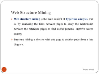 Web Structure Mining
     Web structure mining is the main content of hyperlink analysis, that

      is, by analyzing the links between pages to study the relationship
      between the reference pages to find useful patterns, improve search
      quality.

     Structure mining is the site with one page to another page from a link

      diagram.




7                                                                 Anand Bihari
 