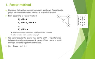 1. Power method
 Consider that we have webgraph given as shown. According to
graph the Transition matrix formed is H which is shown.
 Now according to Power method
V2 = H × V
V2 = H × V2 = H2 × V
…
Vn = Hn × V
V: is the column matrix that contains initial PageRank of the pages.
H: is the transition matrix based on webgraph.
 We can measure the ε error rate as the vn+1 – vn difference
between the adjacent page rank values. If this ε error is small
enough, then the algorithm terminates.
 i.e. 𝒗 𝒏+𝟏 − 𝒗 𝒏 < 𝜺
 