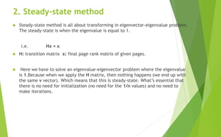 2. Steady-state method
 Steady-state method is all about transforming in eigenvector-eigenvalue problem.
The steady-state is when the eigenvalue is equal to 1.
i.e. Hx = x
 H: transition matrix x: final page rank matrix of given pages.
 Here we have to solve an eigenvalue-eigenvector problem where the eigenvalue
is 1.Because when we apply the H matrix, then nothing happens (we end up with
the same v vector). Which means that this is steady-state. What’s essential that
there is no need for initialization (no need for the 1/n values) and no need to
make iterations.
 