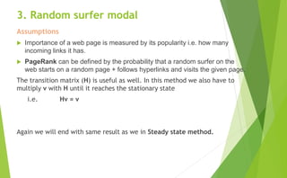 3. Random surfer modal
Assumptions
 Importance of a web page is measured by its popularity i.e. how many
incoming links it has.
 PageRank can be defined by the probability that a random surfer on the
web starts on a random page + follows hyperlinks and visits the given page.
The transition matrix (H) is useful as well. In this method we also have to
multiply v with H until it reaches the stationary state
i.e. Hv = v
Again we will end with same result as we in Steady state method.
 