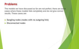 Problems
The models we have discussed so far are not perfect, there are some
cases where these models fails completely and do not give correct
results. These cases are
 Dangling nodes (nodes with no outgoing link)
 Disconnected nodes
 