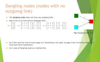Dangling nodes (nodes with no
outgoing link)
 The dangling nodes does not have any outgoing links.
 Now if we try to find rank of webpages then
Fig: Dangling Node is 3
 So in this case the rank of every page is 0. Something is not right, as page 3 has 2 incoming links, so it
must have some importance!
 So in case of Dangling node our method fails.
 