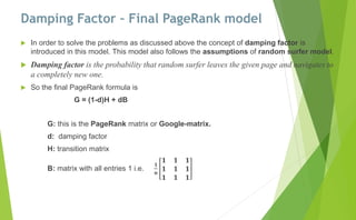 Damping Factor – Final PageRank model
 In order to solve the problems as discussed above the concept of damping factor is
introduced in this model. This model also follows the assumptions of random surfer model.
 Damping factor is the probability that random surfer leaves the given page and navigates to
a completely new one.
 So the final PageRank formula is
G = (1-d)H + dB
G: this is the PageRank matrix or Google-matrix.
d: damping factor
H: transition matrix
B: matrix with all entries 1 i.e.
𝟏
𝐧
𝟏 𝟏 𝟏
𝟏 𝟏 𝟏
𝟏 𝟏 𝟏
 