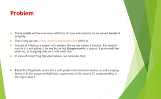 Problem
 The M matrix will be enormous with lots of rows and columns so we cannot handle it
properly.
 That’s why we use power method approximation which is
 Instead of initialize v vector with entries 1/n we use values 1 instead. For random
matrix it is not going to be any faster but Google-matrix is sparse. A given node has
small no. of outgoing links so it will work fine.
 In view of everything discussed above, we conclude that:
 Fact: The PageRank vector for a web graph with transition matrix A, and damping
factor p, is the unique probabilistic eigenvector of the matrix M, corresponding to
the eigenvalue 1.
 
