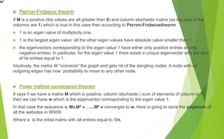  Perron-Frobeius theorm
If M is a positive (the values are all greater than 0) and column stochastic matrix (so the sum of the
columns are 1) which is true in this case then according to Perron-Frobeiustheorm
 1 is an eigen value of multiplicity one.
 1 is the largest eigen value: all the other eigen values have absolute value smaller than 1.
 the eigenvectors corresponding to the eigen value 1 have either only positive entries or only
negative entries. In particular, for the eigen value 1 there exists a unique eigenvector with the sum
of its entries equal to 1.
Intuitively, the matrix M "connects" the graph and gets rid of the dangling nodes. A node with no
outgoing edges has now probability to move to any other node.
 Power method convergence theorem
It says if we have a matrix M which is positive, column stochastic ( sum of elements of column is 1),
then we can have w which is the eigenvector corresponding to the eigen value 1.
In that case the sequence v, Mv,M2 v …...Mk v converges to w. Here is going to store the pagerank of
all the websites in WWW.
Where v is the initial matrix with all entries equal to 1/n.
 