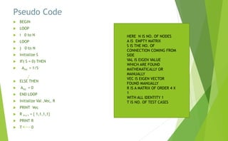 Pseudo Code
 BEGIN
 LOOP
 i 0 to N
 LOOP
 j 0 to N
 Initialize S
 IF( S = 0) THEN
 Aixj = 1/S
 ELSE THEN
 Aixj = 0
 END LOOP
 Initialize Val ,Vec, R
 PRINT Vec
 R 4 x 1 = { 1,1,1,1}
 PRINT R
 T 0
HERE N IS NO. OF NODES
A IS EMPTY MATRIX
S IS THE NO. OF
CONNECTION COMING FROM
SIDE
VAL IS EIGEN VALUE
WHICH ARE FOUND
MATHEMATICALLY OR
MANUALLY
VEC IS EIGEN VECTOR
FOUND MANUALLY
R IS A MATRIX OF ORDER 4 X
1
WITH ALL IDENTITY 1
T IS NO. OF TEST CASES
 