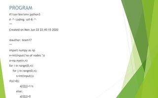 PROGRAM
#!/usr/bin/env python3
# -*- coding: utf-8 -*-
"""
Created on Mon Jun 22 22:45:15 2020
@author: team17
"""
import numpy as np
n=int(input("no of nodes "))
a=np.eye(n,n)
for i in range(0,n):
for j in range(0,n):
s=int(input())
if(s!=0):
a[i][j]=1/s
else:
a[i][j]=0
 