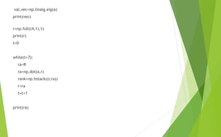 val,vec=np.linalg.eig(a)
print(vec)
r=np.full((4,1),1)
print(r)
t=0
while(t<7):
ra=R
ra=np.dot(a,r)
rank=np.hstack((r,ra))
r=ra
t=t+1
print(ra)
 