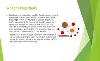 What is PageRank?
 PageRank is an algorithm used by Google search to rank
web pages in their search result. It was named after
Lary Page one of the founder of Google. PageRank
works by counting the number of links to a page to
determine a rough estimate of how important the
website is. Currently, PageRank is not only algorithm
used by Google, but it is the first algorithm that was
used by the company and it is best known.
PageRank is a link analysis algorithm and it assigns a
numerical weighting to each element of hyperlinked
set of documents with the purpose of ‘measuring’ its
relative importance within set.
 