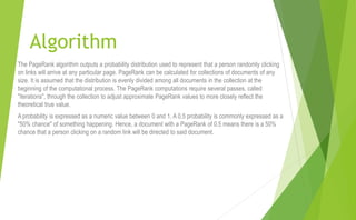 Algorithm
The PageRank algorithm outputs a probability distribution used to represent that a person randomly clicking
on links will arrive at any particular page. PageRank can be calculated for collections of documents of any
size. It is assumed that the distribution is evenly divided among all documents in the collection at the
beginning of the computational process. The PageRank computations require several passes, called
"iterations", through the collection to adjust approximate PageRank values to more closely reflect the
theoretical true value.
A probability is expressed as a numeric value between 0 and 1. A 0.5 probability is commonly expressed as a
"50% chance" of something happening. Hence, a document with a PageRank of 0.5 means there is a 50%
chance that a person clicking on a random link will be directed to said document.
 