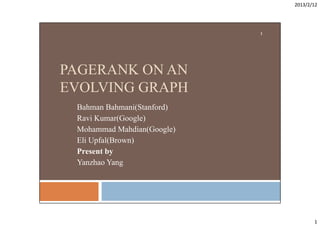 2013/2/12
1
1
PAGERANK ON AN
PAGERANK ON AN
EVOLVING GRAPH
Bahman Bahmani(Stanford)
Ravi Kumar(Google)
Mohammad Mahdian(Google)
Eli Upfal(Brown)
Present by
Present by
Yanzhao Yang
 