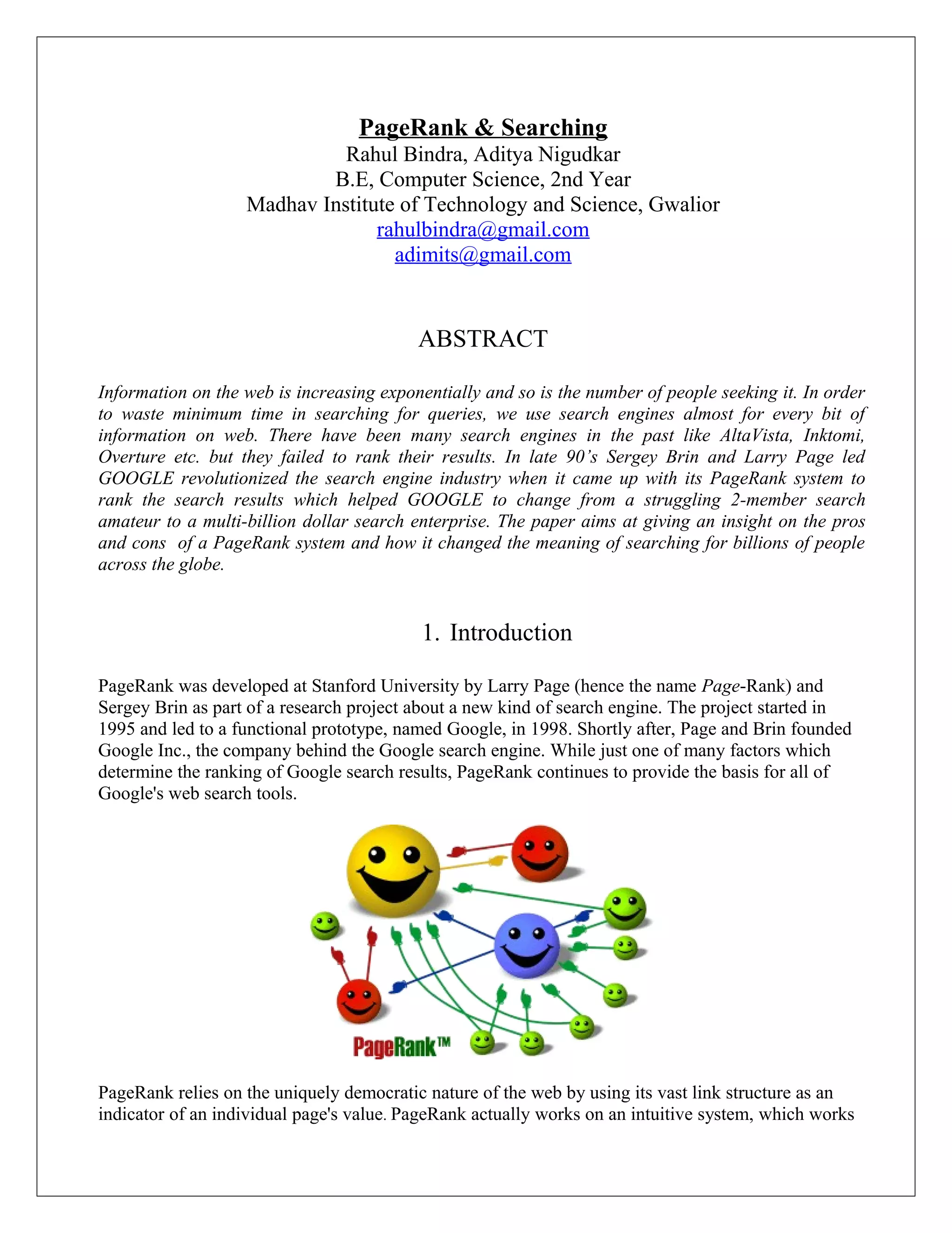PageRank & Searching
                             Rahul Bindra, Aditya Nigudkar
                           B.E, Computer Science, 2nd Year
                   Madhav Institute of Technology and Science, Gwalior
                                 rahulbindra@gmail.com
                                   adimits@gmail.com


                                          ABSTRACT

Information on the web is increasing exponentially and so is the number of people seeking it. In order
to waste minimum time in searching for queries, we use search engines almost for every bit of
information on web. There have been many search engines in the past like AltaVista, Inktomi,
Overture etc. but they failed to rank their results. In late 90’s Sergey Brin and Larry Page led
GOOGLE revolutionized the search engine industry when it came up with its PageRank system to
rank the search results which helped GOOGLE to change from a struggling 2-member search
amateur to a multi-billion dollar search enterprise. The paper aims at giving an insight on the pros
and cons of a PageRank system and how it changed the meaning of searching for billions of people
across the globe.


                                          1. Introduction

PageRank was developed at Stanford University by Larry Page (hence the name Page-Rank) and
Sergey Brin as part of a research project about a new kind of search engine. The project started in
1995 and led to a functional prototype, named Google, in 1998. Shortly after, Page and Brin founded
Google Inc., the company behind the Google search engine. While just one of many factors which
determine the ranking of Google search results, PageRank continues to provide the basis for all of
Google's web search tools.




PageRank relies on the uniquely democratic nature of the web by using its vast link structure as an
indicator of an individual page's value. PageRank actually works on an intuitive system, which works
 