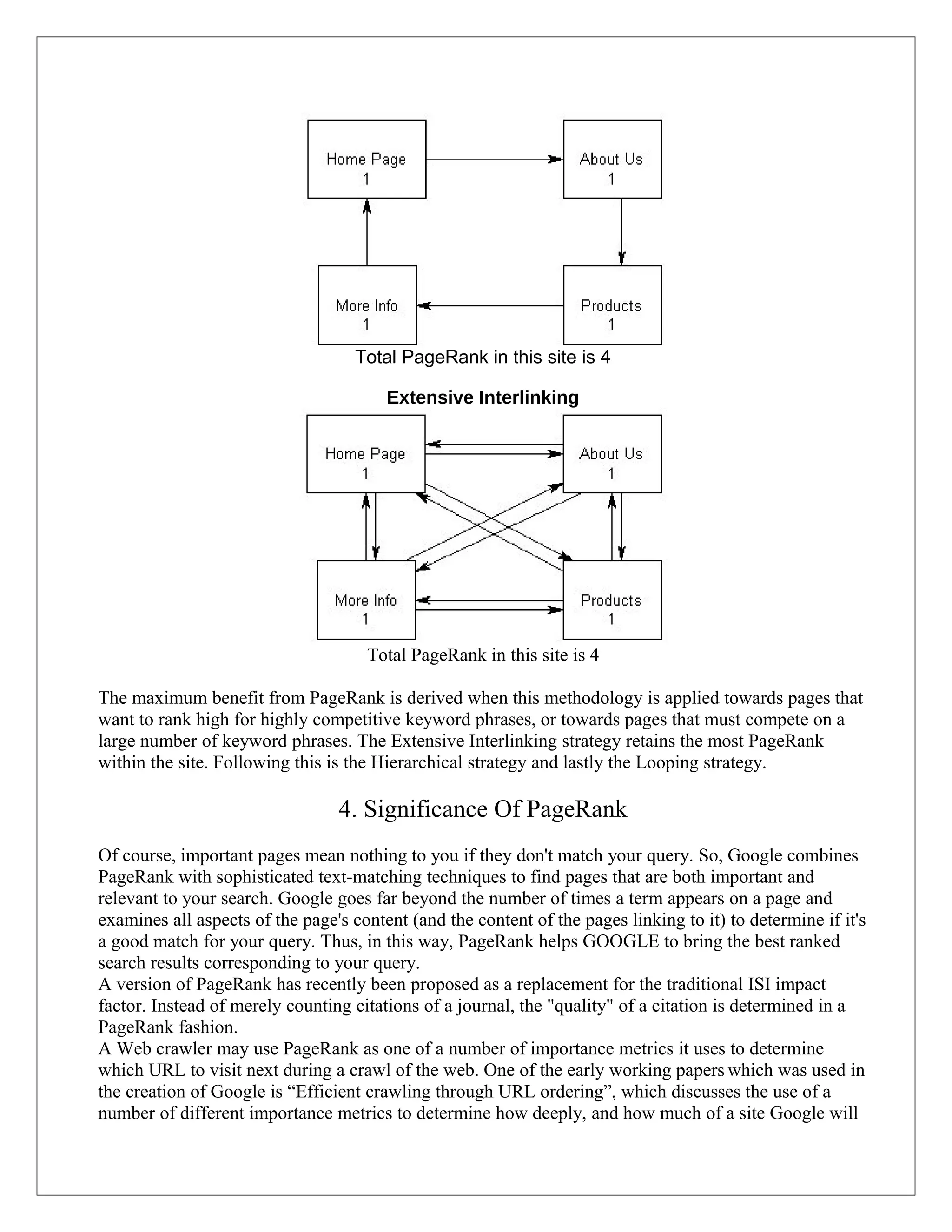 Total PageRank in this site is 4

                                        Extensive Interlinking




                                     Total PageRank in this site is 4

The maximum benefit from PageRank is derived when this methodology is applied towards pages that
want to rank high for highly competitive keyword phrases, or towards pages that must compete on a
large number of keyword phrases. The Extensive Interlinking strategy retains the most PageRank
within the site. Following this is the Hierarchical strategy and lastly the Looping strategy.

                                 4. Significance Of PageRank
Of course, important pages mean nothing to you if they don't match your query. So, Google combines
PageRank with sophisticated text-matching techniques to find pages that are both important and
relevant to your search. Google goes far beyond the number of times a term appears on a page and
examines all aspects of the page's content (and the content of the pages linking to it) to determine if it's
a good match for your query. Thus, in this way, PageRank helps GOOGLE to bring the best ranked
search results corresponding to your query.
A version of PageRank has recently been proposed as a replacement for the traditional ISI impact
factor. Instead of merely counting citations of a journal, the "quality" of a citation is determined in a
PageRank fashion.
A Web crawler may use PageRank as one of a number of importance metrics it uses to determine
which URL to visit next during a crawl of the web. One of the early working papers which was used in
the creation of Google is “Efficient crawling through URL ordering”, which discusses the use of a
number of different importance metrics to determine how deeply, and how much of a site Google will
 
