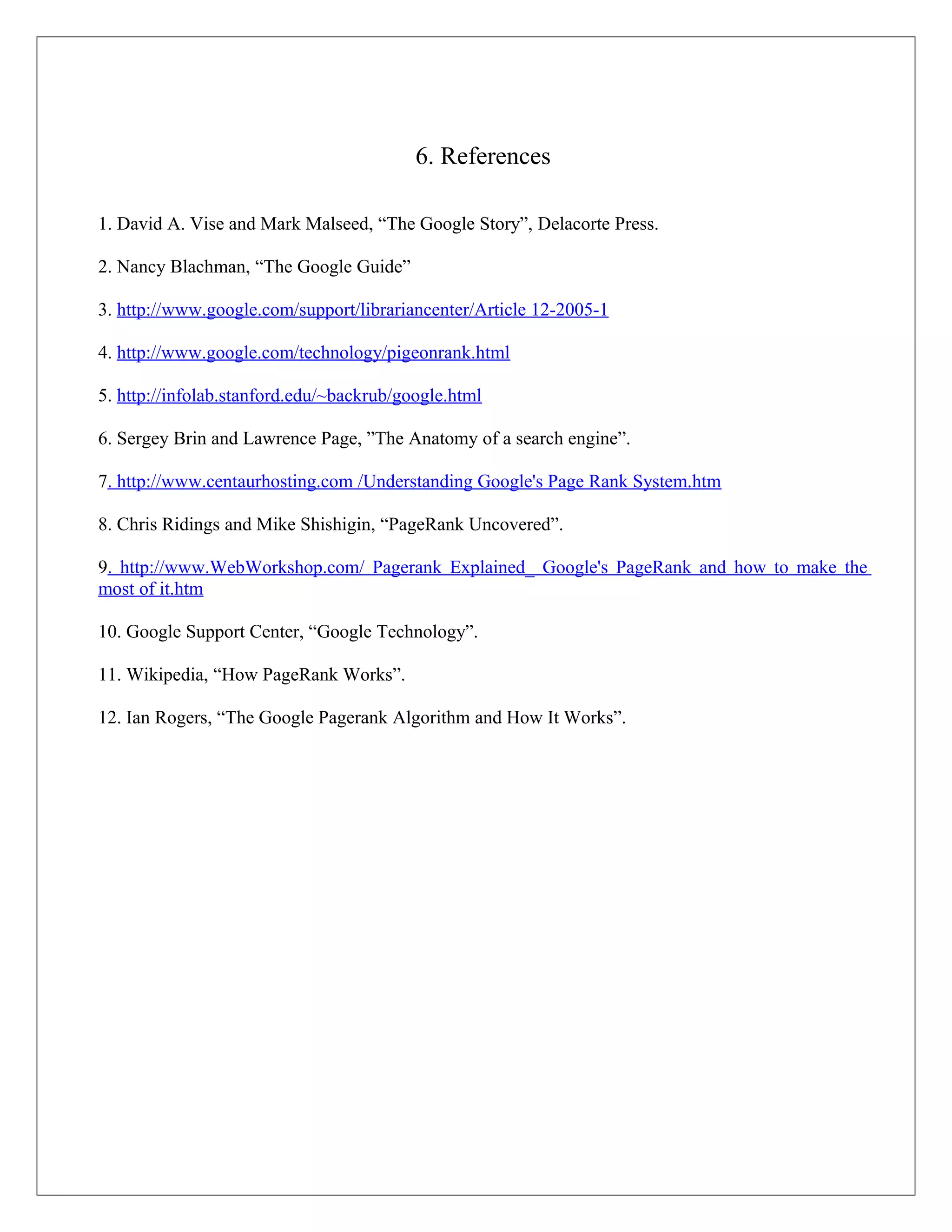 6. References

1. David A. Vise and Mark Malseed, “The Google Story”, Delacorte Press.

2. Nancy Blachman, “The Google Guide”

3. http://www.google.com/support/librariancenter/Article 12-2005-1

4. http://www.google.com/technology/pigeonrank.html

5. http://infolab.stanford.edu/~backrub/google.html

6. Sergey Brin and Lawrence Page, ”The Anatomy of a search engine”.

7. http://www.centaurhosting.com /Understanding Google's Page Rank System.htm

8. Chris Ridings and Mike Shishigin, “PageRank Uncovered”.

9. http://www.WebWorkshop.com/ Pagerank Explained_ Google's PageRank and how to make the
most of it.htm

10. Google Support Center, “Google Technology”.

11. Wikipedia, “How PageRank Works”.

12. Ian Rogers, “The Google Pagerank Algorithm and How It Works”.
 