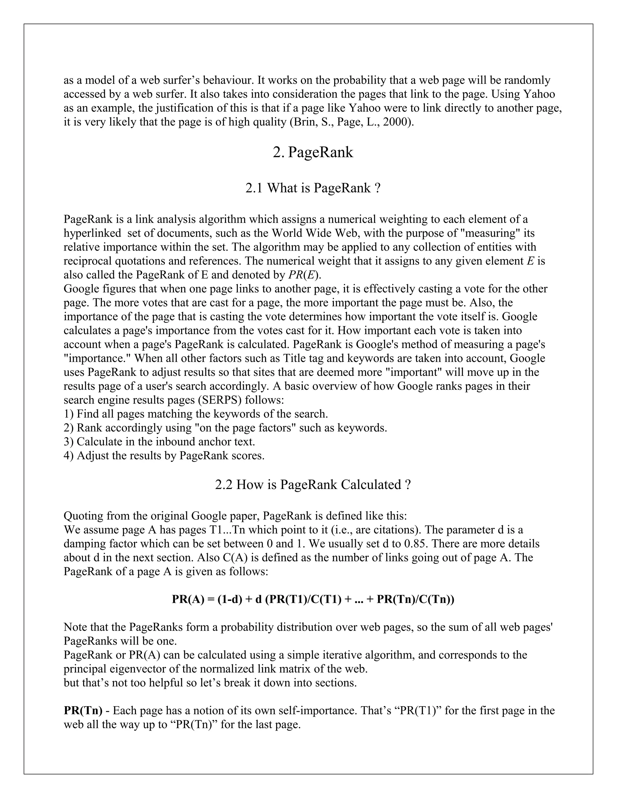 as a model of a web surfer’s behaviour. It works on the probability that a web page will be randomly
accessed by a web surfer. It also takes into consideration the pages that link to the page. Using Yahoo
as an example, the justification of this is that if a page like Yahoo were to link directly to another page,
it is very likely that the page is of high quality (Brin, S., Page, L., 2000).

                                             2. PageRank

                                       2.1 What is PageRank ?

PageRank is a link analysis algorithm which assigns a numerical weighting to each element of a
hyperlinked set of documents, such as the World Wide Web, with the purpose of "measuring" its
relative importance within the set. The algorithm may be applied to any collection of entities with
reciprocal quotations and references. The numerical weight that it assigns to any given element E is
also called the PageRank of E and denoted by PR(E).
Google figures that when one page links to another page, it is effectively casting a vote for the other
page. The more votes that are cast for a page, the more important the page must be. Also, the
importance of the page that is casting the vote determines how important the vote itself is. Google
calculates a page's importance from the votes cast for it. How important each vote is taken into
account when a page's PageRank is calculated. PageRank is Google's method of measuring a page's
"importance." When all other factors such as Title tag and keywords are taken into account, Google
uses PageRank to adjust results so that sites that are deemed more "important" will move up in the
results page of a user's search accordingly. A basic overview of how Google ranks pages in their
search engine results pages (SERPS) follows:
1) Find all pages matching the keywords of the search.
2) Rank accordingly using "on the page factors" such as keywords.
3) Calculate in the inbound anchor text.
4) Adjust the results by PageRank scores.

                                2.2 How is PageRank Calculated ?

Quoting from the original Google paper, PageRank is defined like this:
We assume page A has pages T1...Tn which point to it (i.e., are citations). The parameter d is a
damping factor which can be set between 0 and 1. We usually set d to 0.85. There are more details
about d in the next section. Also C(A) is defined as the number of links going out of page A. The
PageRank of a page A is given as follows:

                       PR(A) = (1-d) + d (PR(T1)/C(T1) + ... + PR(Tn)/C(Tn))

Note that the PageRanks form a probability distribution over web pages, so the sum of all web pages'
PageRanks will be one.
PageRank or PR(A) can be calculated using a simple iterative algorithm, and corresponds to the
principal eigenvector of the normalized link matrix of the web.
but that’s not too helpful so let’s break it down into sections.

PR(Tn) - Each page has a notion of its own self-importance. That’s “PR(T1)” for the first page in the
web all the way up to “PR(Tn)” for the last page.
 