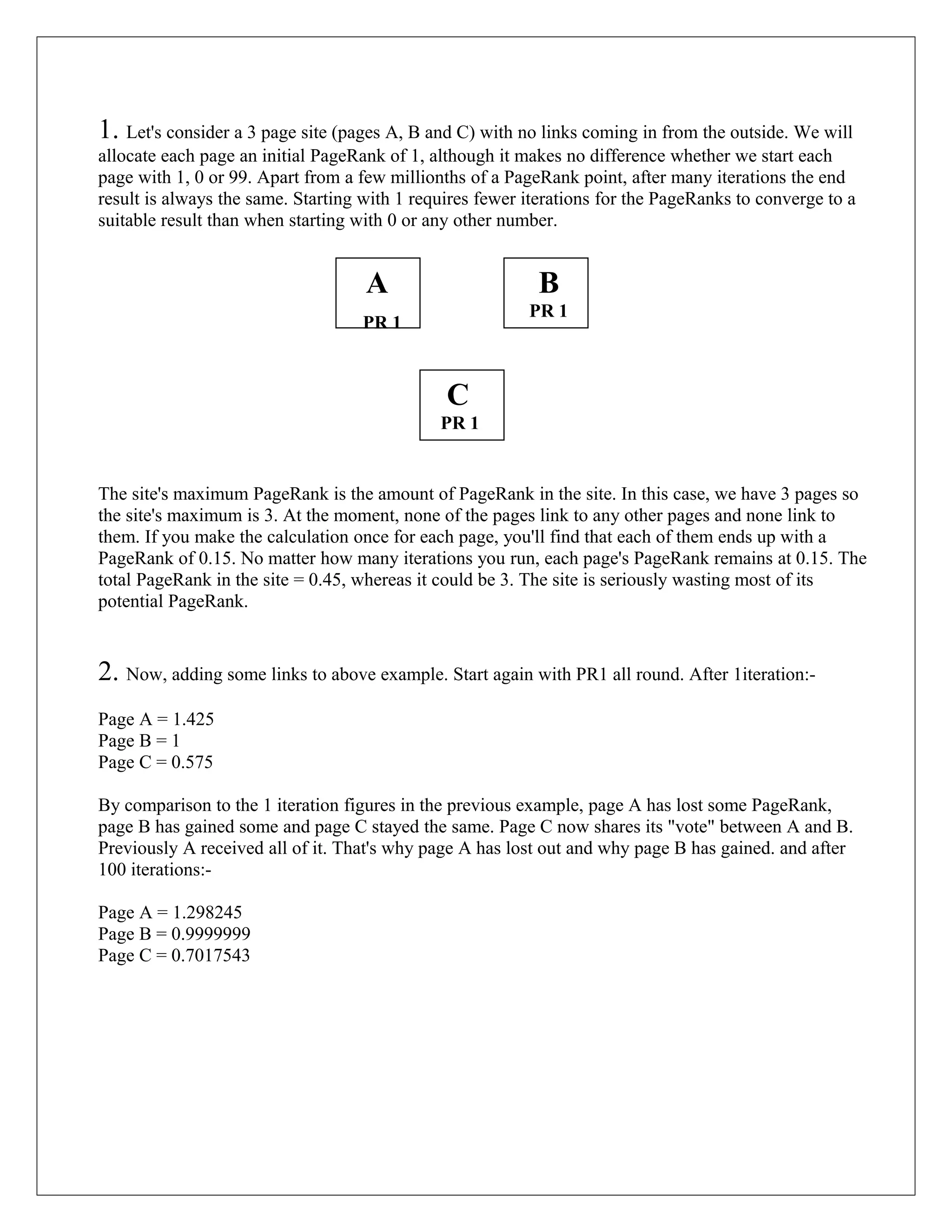 1. Let's consider a 3 page site (pages A, B and C) with no links coming in from the outside. We will
allocate each page an initial PageRank of 1, although it makes no difference whether we start each
page with 1, 0 or 99. Apart from a few millionths of a PageRank point, after many iterations the end
result is always the same. Starting with 1 requires fewer iterations for the PageRanks to converge to a
suitable result than when starting with 0 or any other number.


                                    A                      B
                                                          PR 1
                                   PR 1



                                               C
                                              PR 1


The site's maximum PageRank is the amount of PageRank in the site. In this case, we have 3 pages so
the site's maximum is 3. At the moment, none of the pages link to any other pages and none link to
them. If you make the calculation once for each page, you'll find that each of them ends up with a
PageRank of 0.15. No matter how many iterations you run, each page's PageRank remains at 0.15. The
total PageRank in the site = 0.45, whereas it could be 3. The site is seriously wasting most of its
potential PageRank.


2. Now, adding some links to above example. Start again with PR1 all round. After 1iteration:-
Page A = 1.425
Page B = 1
Page C = 0.575

By comparison to the 1 iteration figures in the previous example, page A has lost some PageRank,
page B has gained some and page C stayed the same. Page C now shares its "vote" between A and B.
Previously A received all of it. That's why page A has lost out and why page B has gained. and after
100 iterations:-

Page A = 1.298245
Page B = 0.9999999
Page C = 0.7017543
 