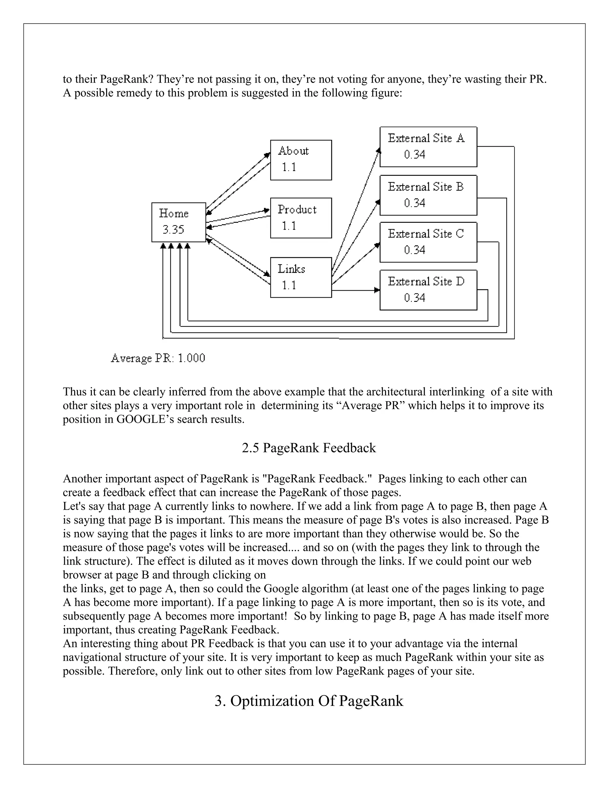 to their PageRank? They’re not passing it on, they’re not voting for anyone, they’re wasting their PR.
A possible remedy to this problem is suggested in the following figure:




Thus it can be clearly inferred from the above example that the architectural interlinking of a site with
other sites plays a very important role in determining its “Average PR” which helps it to improve its
position in GOOGLE’s search results.

                                      2.5 PageRank Feedback

Another important aspect of PageRank is "PageRank Feedback." Pages linking to each other can
create a feedback effect that can increase the PageRank of those pages.
Let's say that page A currently links to nowhere. If we add a link from page A to page B, then page A
is saying that page B is important. This means the measure of page B's votes is also increased. Page B
is now saying that the pages it links to are more important than they otherwise would be. So the
measure of those page's votes will be increased.... and so on (with the pages they link to through the
link structure). The effect is diluted as it moves down through the links. If we could point our web
browser at page B and through clicking on
the links, get to page A, then so could the Google algorithm (at least one of the pages linking to page
A has become more important). If a page linking to page A is more important, then so is its vote, and
subsequently page A becomes more important! So by linking to page B, page A has made itself more
important, thus creating PageRank Feedback.
An interesting thing about PR Feedback is that you can use it to your advantage via the internal
navigational structure of your site. It is very important to keep as much PageRank within your site as
possible. Therefore, only link out to other sites from low PageRank pages of your site.

                                3. Optimization Of PageRank
 