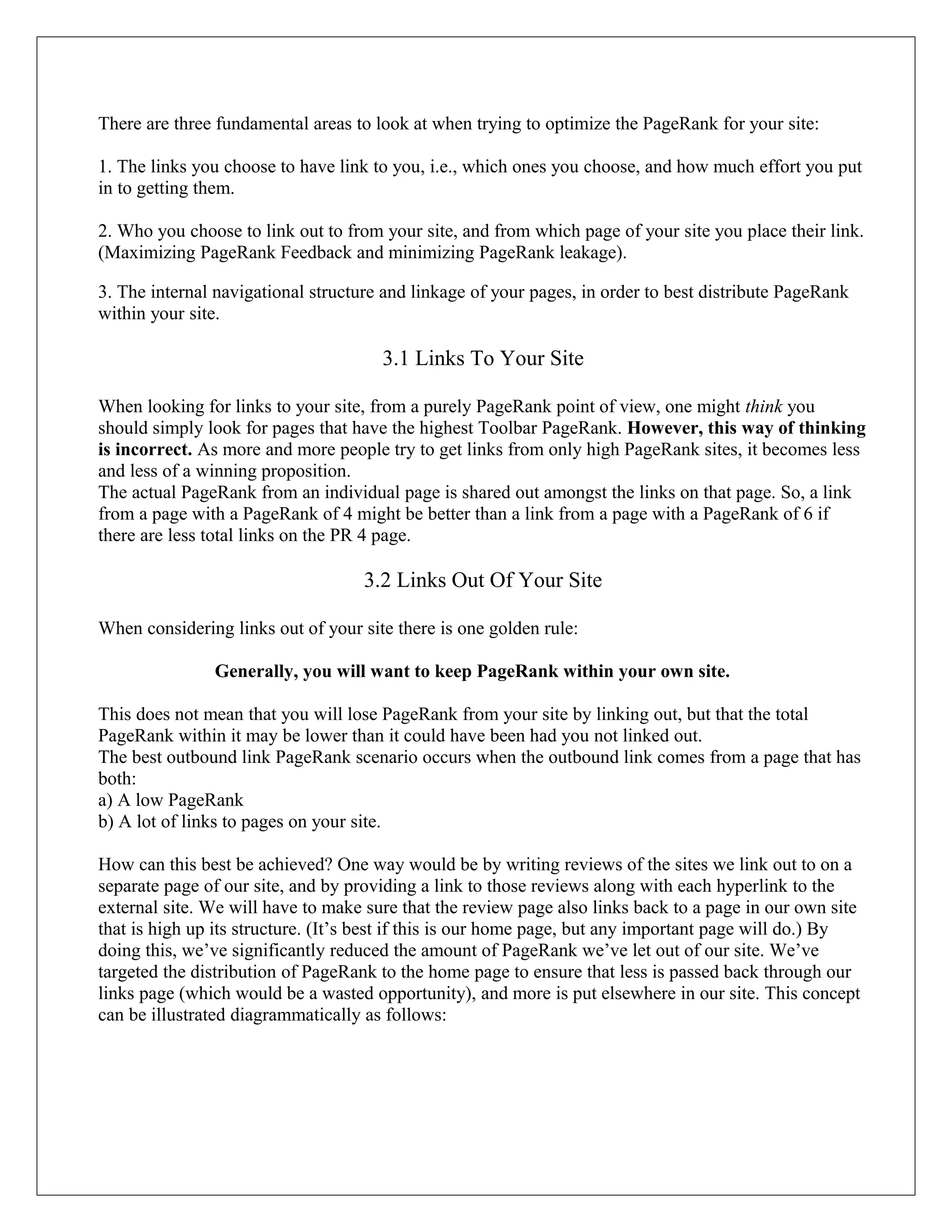 There are three fundamental areas to look at when trying to optimize the PageRank for your site:

1. The links you choose to have link to you, i.e., which ones you choose, and how much effort you put
in to getting them.

2. Who you choose to link out to from your site, and from which page of your site you place their link.
(Maximizing PageRank Feedback and minimizing PageRank leakage).

3. The internal navigational structure and linkage of your pages, in order to best distribute PageRank
within your site.

                                      3.1 Links To Your Site

When looking for links to your site, from a purely PageRank point of view, one might think you
should simply look for pages that have the highest Toolbar PageRank. However, this way of thinking
is incorrect. As more and more people try to get links from only high PageRank sites, it becomes less
and less of a winning proposition.
The actual PageRank from an individual page is shared out amongst the links on that page. So, a link
from a page with a PageRank of 4 might be better than a link from a page with a PageRank of 6 if
there are less total links on the PR 4 page.

                                    3.2 Links Out Of Your Site

When considering links out of your site there is one golden rule:

               Generally, you will want to keep PageRank within your own site.

This does not mean that you will lose PageRank from your site by linking out, but that the total
PageRank within it may be lower than it could have been had you not linked out.
The best outbound link PageRank scenario occurs when the outbound link comes from a page that has
both:
a) A low PageRank
b) A lot of links to pages on your site.

How can this best be achieved? One way would be by writing reviews of the sites we link out to on a
separate page of our site, and by providing a link to those reviews along with each hyperlink to the
external site. We will have to make sure that the review page also links back to a page in our own site
that is high up its structure. (It’s best if this is our home page, but any important page will do.) By
doing this, we’ve significantly reduced the amount of PageRank we’ve let out of our site. We’ve
targeted the distribution of PageRank to the home page to ensure that less is passed back through our
links page (which would be a wasted opportunity), and more is put elsewhere in our site. This concept
can be illustrated diagrammatically as follows:
 