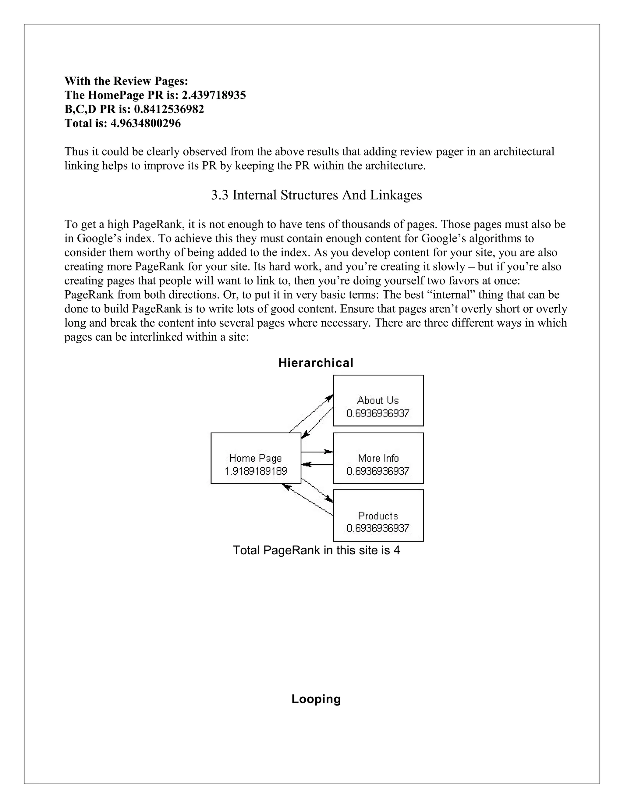 With the Review Pages:
The HomePage PR is: 2.439718935
B,C,D PR is: 0.8412536982
Total is: 4.9634800296

Thus it could be clearly observed from the above results that adding review pager in an architectural
linking helps to improve its PR by keeping the PR within the architecture.

                              3.3 Internal Structures And Linkages

To get a high PageRank, it is not enough to have tens of thousands of pages. Those pages must also be
in Google’s index. To achieve this they must contain enough content for Google’s algorithms to
consider them worthy of being added to the index. As you develop content for your site, you are also
creating more PageRank for your site. Its hard work, and you’re creating it slowly – but if you’re also
creating pages that people will want to link to, then you’re doing yourself two favors at once:
PageRank from both directions. Or, to put it in very basic terms: The best “internal” thing that can be
done to build PageRank is to write lots of good content. Ensure that pages aren’t overly short or overly
long and break the content into several pages where necessary. There are three different ways in which
pages can be interlinked within a site:

                                            Hierarchical




                                  Total PageRank in this site is 4




                                              Looping
 