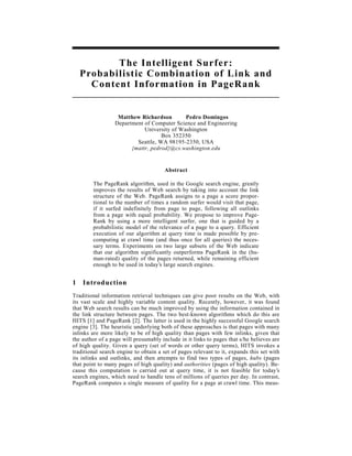 The Intelligent Surfer:
    Probabilistic Combination of Link and
      Content Information in PageRank


                   Matthew Richardson        Pedro Domingos
                  Department of Computer Science and Engineering
                             University of Washington
                                    Box 352350
                          Seattle, WA 98195-2350, USA
                        {mattr, pedrod}@cs.washington.edu


                                       Abstract

        The PageRank algorithm, used in the Google search engine, greatly
        improves the results of Web search by taking into account the link
        structure of the Web. PageRank assigns to a page a score propor-
        tional to the number of times a random surfer would visit that page,
        if it surfed indefinitely from page to page, following all outlinks
        from a page with equal probability. We propose to improve Page-
        Rank by using a more intelligent surfer, one that is guided by a
        probabilistic model of the relevance of a page to a query. Efficient
        execution of our algorithm at query time is made possible by pre-
        computing at crawl time (and thus once for all queries) the neces-
        sary terms. Experiments on two large subsets of the Web indicate
        that our algorithm significantly outperforms PageRank in the (hu-
        man-rated) quality of the pages returned, while remaining efficient
        enough to be used in today’s large search engines.


1   Introduction
Traditional information retrieval techniques can give poor results on the Web, with
its vast scale and highly variable content quality. Recently, however, it was found
that Web search results can be much improved by using the information contained in
the link structure between pages. The two best-known algorithms which do this are
HITS [1] and PageRank [2]. The latter is used in the highly successful Google search
engine [3]. The heuristic underlying both of these approaches is that pages with many
inlinks are more likely to be of high quality than pages with few inlinks, given that
the author of a page will presumably include in it links to pages that s/he believes are
of high quality. Given a query (set of words or other query terms), HITS invokes a
traditional search engine to obtain a set of pages relevant to it, expands this set with
its inlinks and outlinks, and then attempts to find two types of pages, hubs (pages
that point to many pages of high quality) and authorities (pages of high quality). Be-
cause this computation is carried out at query time, it is not feasible for today’s
search engines, which need to handle tens of millions of queries per day. In contrast,
PageRank computes a single measure of quality for a page at crawl time. This meas-
 