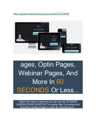 http://aglaend.wellymulia.zaxaa.com/s/61819898 
ages, Optin Pages, 
Webinar Pages, And 
More In 60 
SECONDS Or Less... 
Watch this video to see how you can use the ULTIMATE 
LANDING PAGE SHORTCUT to create High Converting and 
Beautiful Landing Pages in under 60 seconds each... 
 