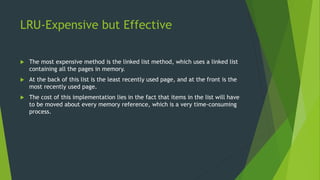LRU-Expensive but Effective
 The most expensive method is the linked list method, which uses a linked list
containing all the pages in memory.
 At the back of this list is the least recently used page, and at the front is the
most recently used page.
 The cost of this implementation lies in the fact that items in the list will have
to be moved about every memory reference, which is a very time-consuming
process.
 