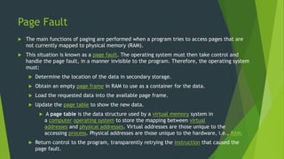 Page Fault
 The main functions of paging are performed when a program tries to access pages that are
not currently mapped to physical memory (RAM).
 This situation is known as a page fault. The operating system must then take control and
handle the page fault, in a manner invisible to the program. Therefore, the operating system
must:
 Determine the location of the data in secondary storage.
 Obtain an empty page frame in RAM to use as a container for the data.
 Load the requested data into the available page frame.
 Update the page table to show the new data.
 A page table is the data structure used by a virtual memory system in
a computer operating system to store the mapping between virtual
addresses and physical addresses. Virtual addresses are those unique to the
accessing process. Physical addresses are those unique to the hardware, i.e., RAM.
 Return control to the program, transparently retrying the instruction that caused the
page fault.
 
