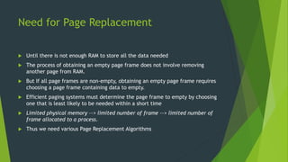 Need for Page Replacement
 Until there is not enough RAM to store all the data needed
 The process of obtaining an empty page frame does not involve removing
another page from RAM.
 But If all page frames are non-empty, obtaining an empty page frame requires
choosing a page frame containing data to empty.
 Efficient paging systems must determine the page frame to empty by choosing
one that is least likely to be needed within a short time
 Limited physical memory --> limited number of frame --> limited number of
frame allocated to a process.
 Thus we need various Page Replacement Algorithms
 