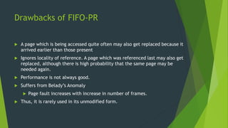 Drawbacks of FIFO-PR
 A page which is being accessed quite often may also get replaced because it
arrived earlier than those present
 Ignores locality of reference. A page which was referenced last may also get
replaced, although there is high probability that the same page may be
needed again.
 Performance is not always good.
 Suffers from Belady’s Anomaly
 Page fault increases with increase in number of frames.
 Thus, it is rarely used in its unmodified form.
 